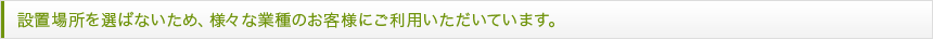 設置場所を選ばないため、様々な業種のお客様にご利用いただいています。