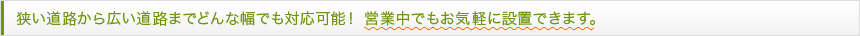 狭い道路から広い道路までどんな幅でも対応可能！営業中でもお気軽に設置できます。