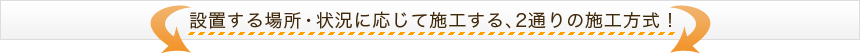 設置する場所・状況に応じて施工する、2通りの施工方式！